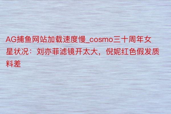 AG捕鱼网站加载速度慢_cosmo三十周年女星状况：刘亦菲滤镜开太大，倪妮红色假发质料差