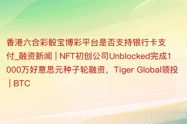 香港六合彩骰宝博彩平台是否支持银行卡支付_融资新闻 | NFT初创公司Unblocked完成1000万好意思元种子轮融资，Tiger Global领投 | BTC