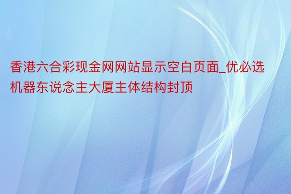 香港六合彩现金网网站显示空白页面_优必选机器东说念主大厦主体结构封顶